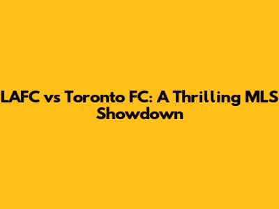 LAFC vs Toronto FC: A Thrilling MLS Showdown