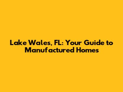Lake Wales, FL: Your Guide to Manufactured Homes