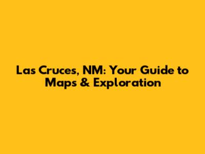 Las Cruces, NM: Your Guide to Maps & Exploration