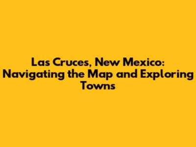 Las Cruces, New Mexico: Navigating the Map and Exploring Towns