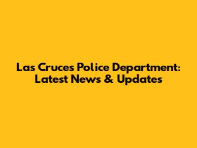 Las Cruces Police Department: Latest News & Updates