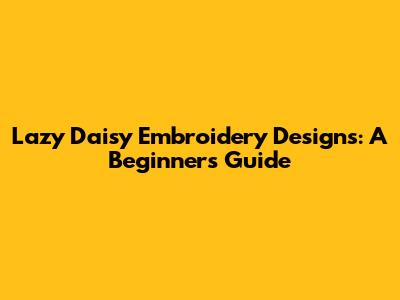 Lazy Daisy Embroidery Designs: A Beginner's Guide