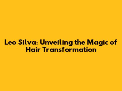Leo Silva: Unveiling the Magic of Hair Transformation