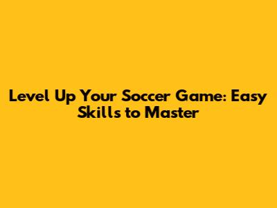 Level Up Your Soccer Game: Easy Skills to Master