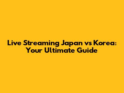 Live Streaming Japan vs Korea: Your Ultimate Guide