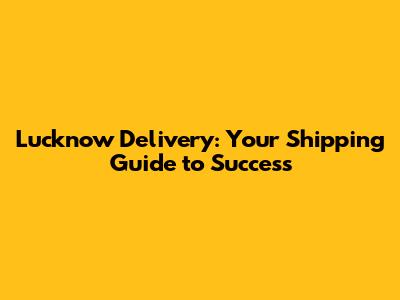 Lucknow Delivery: Your Shipping Guide to Success