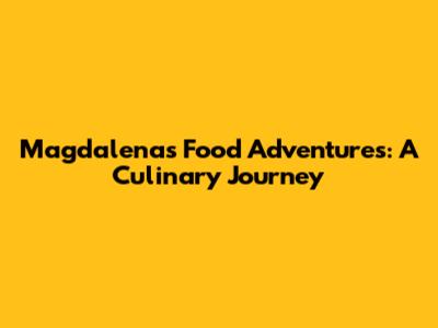 Magdalena's Food Adventures: A Culinary Journey