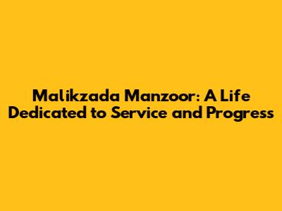 Malikzada Manzoor: A Life Dedicated to Service and Progress