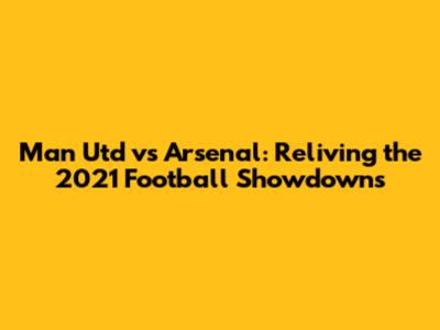Man Utd vs Arsenal: Reliving the 2021 Football Showdowns