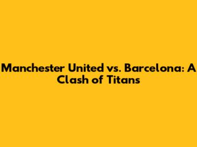 Manchester United vs. Barcelona: A Clash of Titans