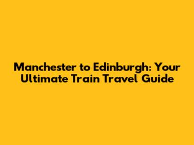 Manchester to Edinburgh: Your Ultimate Train Travel Guide
