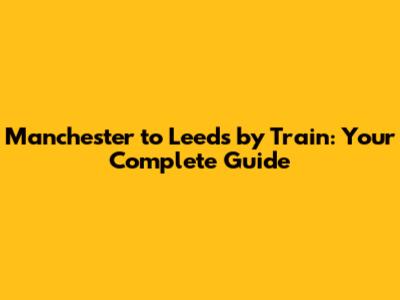 Manchester to Leeds by Train: Your Complete Guide