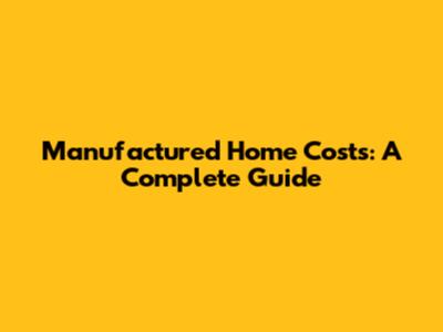 Manufactured Home Costs: A Complete Guide