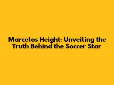 Marcelo's Height: Unveiling the Truth Behind the Soccer Star
