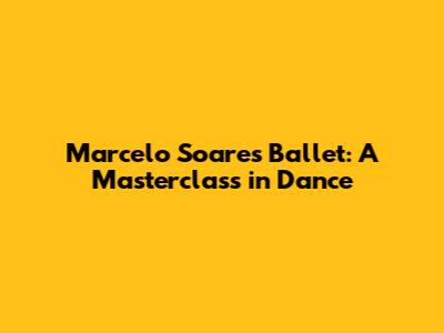 Marcelo Soares Ballet: A Masterclass in Dance