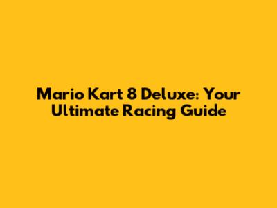 Mario Kart 8 Deluxe: Your Ultimate Racing Guide