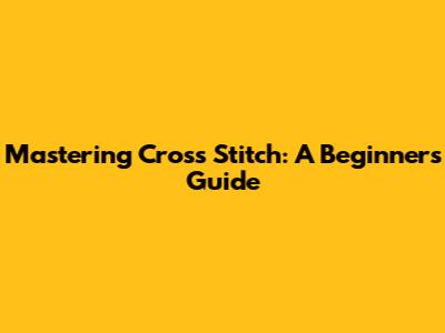 Mastering Cross Stitch: A Beginner's Guide