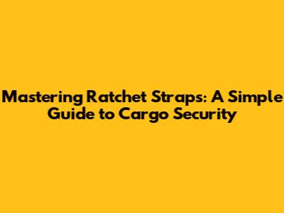 Mastering Ratchet Straps: A Simple Guide to Cargo Security