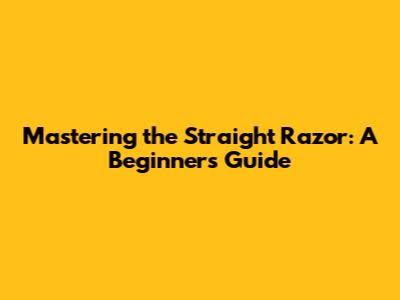 Mastering the Straight Razor: A Beginner's Guide