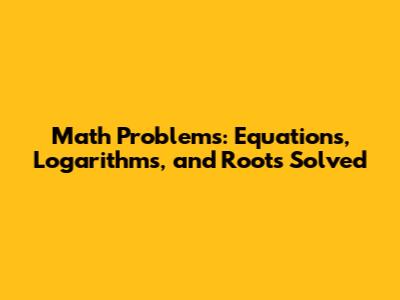 Math Problems: Equations, Logarithms, and Roots Solved