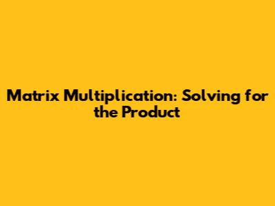 Matrix Multiplication: Solving for the Product