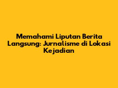 Memahami Liputan Berita Langsung: Jurnalisme di Lokasi Kejadian