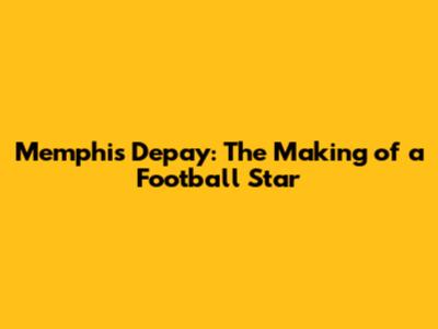 Memphis Depay: The Making of a Football Star