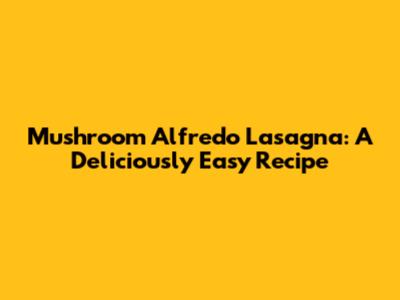 Mushroom Alfredo Lasagna: A Deliciously Easy Recipe