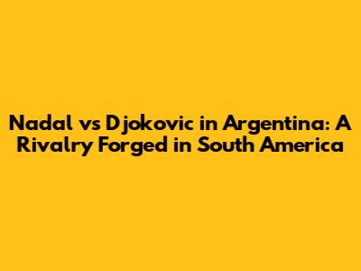 Nadal vs Djokovic in Argentina: A Rivalry Forged in South America