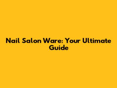 Nail Salon Ware: Your Ultimate Guide