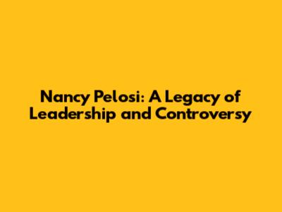 Nancy Pelosi: A Legacy of Leadership and Controversy