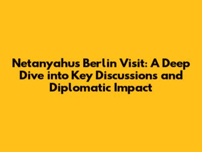 Netanyahu's Berlin Visit: A Deep Dive into Key Discussions and Diplomatic Impact