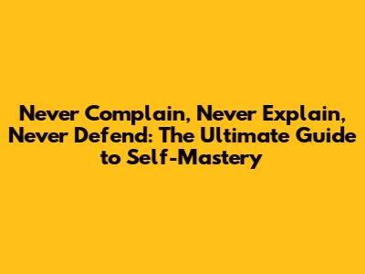 Never Complain, Never Explain, Never Defend: The Ultimate Guide to Self-Mastery