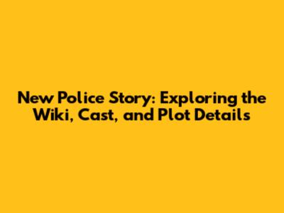 New Police Story: Exploring the Wiki, Cast, and Plot Details