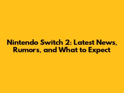 Nintendo Switch 2: Latest News, Rumors, and What to Expect