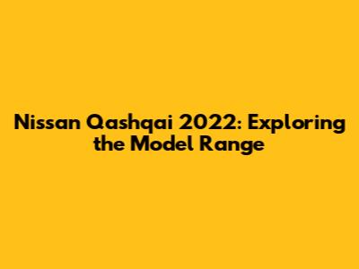 Nissan Qashqai 2022: Exploring the Model Range