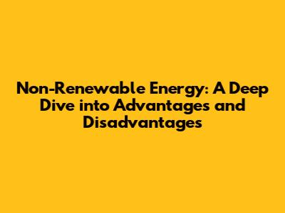 Non-Renewable Energy: A Deep Dive into Advantages and Disadvantages