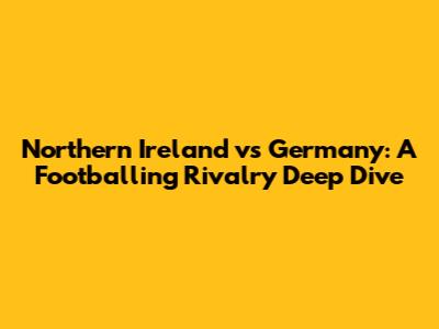 Northern Ireland vs Germany: A Footballing Rivalry Deep Dive