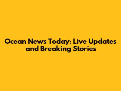 Ocean News Today: Live Updates and Breaking Stories