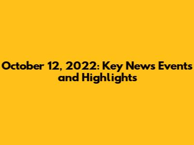 October 12, 2022: Key News Events and Highlights