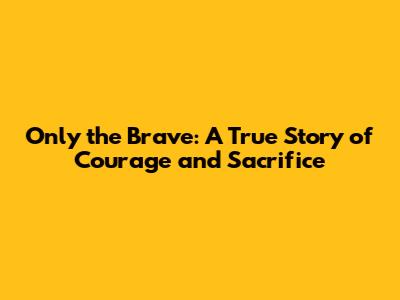 Only the Brave: A True Story of Courage and Sacrifice