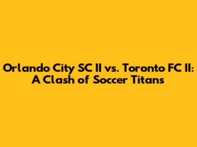 Orlando City SC II vs. Toronto FC II: A Clash of Soccer Titans