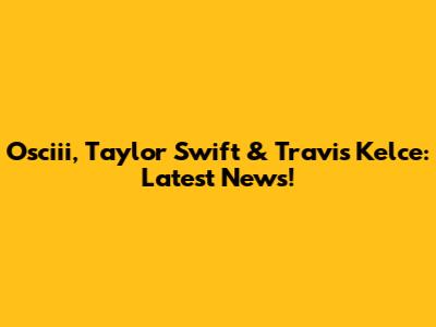 Osciii, Taylor Swift & Travis Kelce: Latest News!