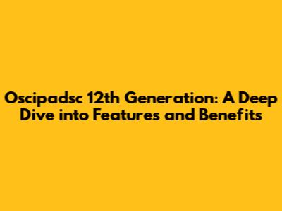 Oscipadsc 12th Generation: A Deep Dive into Features and Benefits
