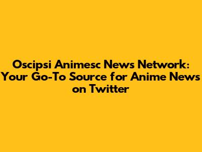 Oscipsi Animesc News Network: Your Go-To Source for Anime News on Twitter