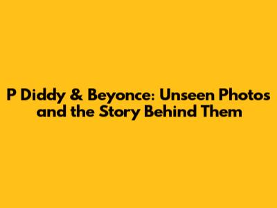 P Diddy & Beyonce: Unseen Photos and the Story Behind Them