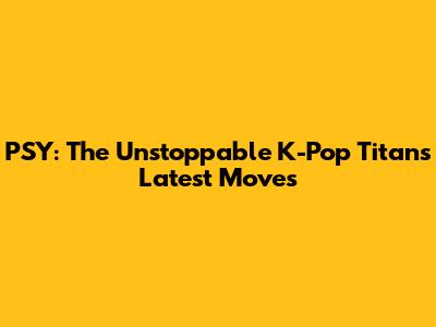 PSY: The Unstoppable K-Pop Titan's Latest Moves