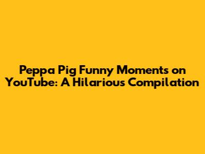 Peppa Pig Funny Moments on YouTube: A Hilarious Compilation
