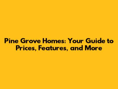 Pine Grove Homes: Your Guide to Prices, Features, and More