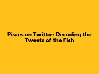 Pisces on Twitter: Decoding the Tweets of the Fish